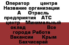 Оператор Call-центра › Название организации ­ А3 › Отрасль предприятия ­ АТС, call-центр › Минимальный оклад ­ 17 000 - Все города Работа » Вакансии   . Крым,Бахчисарай